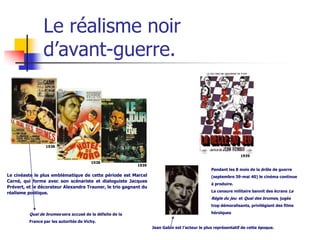 Le réalisme noir
                 d’avant-guerre.



                  1938

                                                                                                               1939
                                         1938
                                                           1939
                                                                                                Pendant les 8 mois de la drôle de guerre
Le cinéaste le plus emblématique de cette période est Marcel                                    (septembre 39-mai 40) le cinéma continue
Carné, qui forme avec son scénariste et dialoguiste Jacques
                                                                                                à produire.
Prévert, et le décorateur Alexandra Trauner, le trio gagnant du
réalisme poétique.                                                                              La censure militaire bannit des écrans La
                                                                                                Règle du jeu et Quai des brumes, jugés
                                                                                                trop démoralisants, privilégiant des films

          Quai de brumes sera accusé de la défaite de la                                        héroïques

          France par les autorités de Vichy.
                                                                  Jean Gabin est l’acteur le plus représentatif de cette époque.
 
