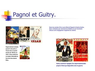 Pagnol et Guitry.
                            Dans les années 30 on aura Marcel Pagnol et Sacha Guitry,
                            deux cinéastes qui viennent du théâtre et qui inventent
                            chacun une conjugaison originale du cinéma.




Pagnol devient cinéaste
quand il voit porter à
l’écran avec un grand
succès son Marius, en
1931: il fera construire
un studio à Marseille et
tournera ses propres
films.


                                       Guitry montrera l’apogée d’un esprit boulevardier
                                       propre à Paris qui disparaîtra avec la guerre.
 