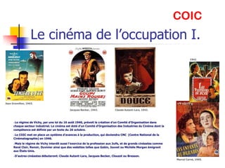 COIC
                   Le cinéma de l’occupation I.
                                                                                                                             1942
                                                                                                                             .




Jean Gremillon, 1943.

                                              Jacques Becker, 1943.           Claude Autant-Lara, 1943.



      Le régime de Vichy, par une loi du 16 août 1940, prévoit la création d’un Comité d’Organisation dans
      chaque secteur industriel. Le cinéma est doté d’un Comité d’Organisation des Industries du Cinéma dont la
      compétence est définie par un texte du 26 octobre.
      Le COIC met en place un système d’avances à la production, qui deviendra CNC (Centre National de la
      Cinématographie) en 1946.
      Mais le régime de Vichy interdit aussi l’exercice de la profession aux Juifs, et de grands cinéastes comme
      René Clair, Renoir, Duvivier ainsi que des vedettes telles que Gabin, Jouvet ou Michèle Morgan émigrent
      aux États-Unis.
      D’autres cinéastes débuteront: Claude Autant-Lara, Jacques Becker, Clouzot ou Bresson.
                                                                                                                    Marcel Carné, 1945.
 