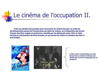 Le cinéma de l’occupation II.

     C’est une période très prospère pour l’économie du cinéma français: la rareté de
divertissements pousse les Français dans les salles de cinéma, où la disparition des écrans
français des films anglais et américains, interdits par les Allemands entre 1941 et 1942,
favorise le visionnement de films français, ce qui permet de mettre en chantier des films à
gros budget.




                                                                        Le film le plus caractéristique de cette
                                                                        époque est Le corbeau de Clouzot, qui
                                                                        montre bien l’univers impitoyable de ces
                                                                        années-là.
 