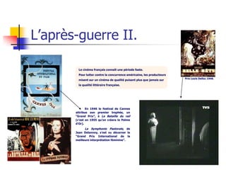 L’après-guerre II.

        Le cinéma français connaît une période faste.
        Pour lutter contre la concurrence américaine, les producteurs
                                                                        Prix Louis Delluc 1946.
        misent sur un cinéma de qualité puisant plus que jamais sur
        la qualité littéraire française.




              En 1946 le festival de Cannes
       attribue son premier trophée, un
       “Grand Prix”, à La Bataille du rail
       (c’est en 1955 qu’on créera la Palme
       d’Or).
             La Symphonie Pastorale, de
       Jean Delannoy, s’est vu décerner le
       “Grand Prix International de la
       meilleure interprétation féminine”.
 