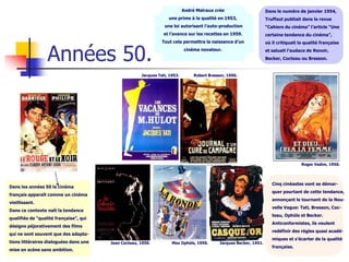 André Malraux crée                       Dans le numéro de janvier 1954,
                                                                   une prime à la qualité en 1953,                   Truffaut publiait dans la revue
                                                                 une loi autorisant l’auto-production                “Cahiers du cinéma” l’article “Une
                                                                 et l’avance sur les recettes en 1959.               certaine tendance du cinéma”,
                                                                Tout cela permettra la naissance d’un



                  Années 50.
                                                                                                                     où il critiquait la qualité française
                                                                            cinéma novateur.                         et saluait l’audace de Renoir,
                                                                                                                     Becker, Cocteau ou Bresson.


                                                      Jacques Tati, 1953.        Robert Bresson, 1950.




                                                                                                                                       Roger Vadim, 1956.




                                                                                                                        Cinq cinéastes vont se démar-
Dans les années 50 le cinéma
                                                                                                                        quer pourtant de cette tendance,
français apparaît comme un cinéma
                                                                                                                        annonçant le tournant de la Nou-
vieillissant.
                                                                                                                        velle Vague: Tati, Bresson, Coc-
Dans ce contexte naît la tendance
                                                                                                                        teau, Ophüls et Becker.
qualifiée de “qualité française”, qui
                                                                                                                        Anticonformistes, ils veulent
désigne péjorativement des films
                                                                                                                        redéfinir des règles quasi acadé-
qui ne sont souvent que des adapta-
                                                                                                                        miques et s’écarter de la qualité
tions littéraires dialoguées dans une   Jean Cocteau, 1950.          Max Ophüls, 1950.       Jacques Becker, 1951.
                                                                                                                        française.
mise en scène sans ambition.
 