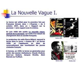 La Nouvelle Vague I.
Le terme est utilisé pour la première fois par
Françoise Giroud, dans « L’Express » du 3
octobre 1957, dans un « Rapport sur la
jeunesse » sans rapport avec le cinéma.

En juin 1958 elle publie La nouvelle vague,
portrait de la jeunesse, qui traite d’un besoin de
changement dans la société française.
                                                     Chabrol, 1958.     Godard, 1960.
Le producteur de radio Pierre Billard, reprend le
terme dans la revue « Cinéma 58 » en février
1958,    en    l’appliquant    au     désir   de
renouvellement que manifestent les jeunes
cinéastes français.

À Cannes, en 1959, le terme se généralise pour
parler des jeunes réalisateurs: Claude Chabrol,
Jean-Luc Godard, Jacques Rivette, Alain
Resnais ou Truffaut.

                                                     Rohmer, 1959.    Rivette, 1961.
 