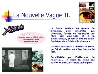 La Nouvelle Vague II.
                                           Le terme désigne un groupe de
                                           cinéastes,   plus    cinéphiles    que
    Le Festival de Cannes couronnera
                                           cinéastes, formés en regardant des
 le nouveau courant en 1959, où Truffaut
                                           films   aux   ciné-clubs    et  à    la
       recevra la Palme d’Or pour          cinémathèque, et autour d’André Bazin,
         les Quatre cents coups.           fondateur de « Cahiers de cinéma ».

                                           Ils vont s’attacher à illustrer sa thèse,
                                           qui fait du metteur en scène l’auteur du
                                           film.

                                           Caractérisée    par    l’esthétique  de
                                           l’économie, on libère les films des
                                           studios et des contraintes techniques.
 