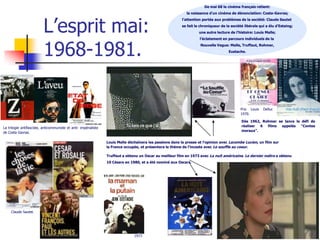 De mai 68 le cinéma français retient:
                                                                                                             la naissance d’un cinéma de dénonciation: Costa-Gavras;




                          L’esprit mai:
                                                                                                           l’attention portée aux problèmes de la société: Claude Sautet
                                                                                                           se fait le chroniqueur de la société libérale qui a élu d’Estaing;
                                                                                                                     une autre lecture de l’histoire: Louis Malle;




                          1968-1981.
                                                                                                                     l’éclatement en parcours individuels de la
                                                                                                                      Nouvelle Vague: Malle, Truffaut, Rohmer,
                                                                                                                                      Eustache.




                                                                                                                                             Prix Louis    Delluc
                                                                                                                                             1970.

                                                                                                                                              Dès 1962, Rohmer se lance le défi de
                                                                                                                                              réaliser 6 films   appelés   “Contes
La trilogie antifasciste, anticommuniste et anti- impérialiste
                                                                                                                                              moraux”.
de Costa Gavras.

                                                                 Louis Malle déchaînera les passions dans la presse et l’opinion avec Lacombe Lucien, un film sur
                                                                 la France occupée, et présentera le thème de l’inceste avec Le souffle au coeur.

                                                                 Truffaut a obtenu un Oscar au meilleur film en 1973 avec La nuit américaine. Le dernier métro a obtenu
                                                                 10 Césars en 1980, et a été nominé aux Oscars.




     Claude Sautet.




                                                                                1973
 