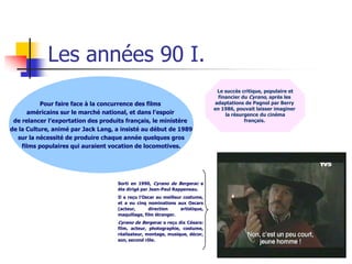Les années 90 I.
                                                                                Le succès critique, populaire et
                                                                                 financier du Cyrano, après les
           Pour faire face à la concurrence des films                          adaptations de Pagnol par Berry
                                                                               en 1986, pouvait laisser imaginer
      américains sur le marché national, et dans l’espoir                           la résurgence du cinéma
 de relancer l’exportation des produits français, le ministère                              français.
de la Culture, animé par Jack Lang, a insisté au début de 1989
  sur la nécessité de produire chaque année quelques gros
    films populaires qui auraient vocation de locomotives.




                                    Sorti en 1990, Cyrano de Bergerac a
                                    éte dirigé par Jean-Paul Rappeneau.
                                    Il a reçu l’Oscar au meilleur costume,
                                    et a eu cinq nominations aux Oscars
                                    (acteur,      direction      artistique,
                                    maquillage, film étranger.
                                    Cyrano de Bergerac a reçu dix Césars:
                                    film, acteur, photographie, costume,
                                    réalisateur, montage, musique, décor,
                                    son, second rôle.
 