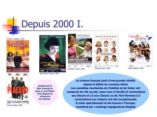 Depuis 2000 I.
Étienne Chatiliez, 2001.




                                                          Christian Carion, 2001.   François Ozon, 2002.   Cédric Klapish, 2001.

                              Jean-Pierre Jeunet, 2000.



                                                                 Le cinéma français jouit d’une grande vitalité
                                                                       depuis le début du nouveau siècle.
                             Amélie est le
                            film français le                 Les comédies mordantes de Chatiliez et de Veber ont
                           plus vu aux États-             remporté de vifs succès, mais ceux d’Amélie (5 nominations
                             Unis depuis la
                                naissance                    aux Oscars et 13 aux Césars) ou de Huit femmes (12
                               du cinéma.                       nominations aux Césars) ont été exceptionnels.
                                                                À noter spécialement le bel hymne à l’Europe,
Francis Veber, 2000.
                                                                 constitué par L’auberge espagnole de Klapish.
 