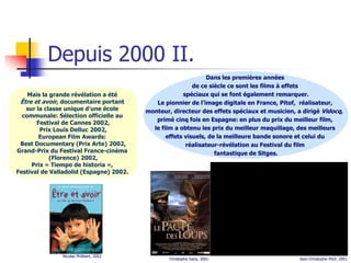 Depuis 2000 II.
                                                                Dans les premières années
                                                           de ce siècle ce sont les films à effets
    Mais la grande révélation a été                    spéciaux qui se font également remarquer.
 Être et avoir, documentaire portant         Le pionnier de l’image digitale en France, Pitof, réalisateur,
   sur la classe unique d’une école       monteur, directeur des effets spéciaux et musicien, a dirigé Vidocq,
  communale: Sélection officielle au
                                             primé cinq fois en Espagne: en plus du prix du meilleur film,
       Festival de Cannes 2002,
        Prix Louis Delluc 2002,             le film a obtenu les prix du meilleur maquillage, des meilleurs
        European Film Awards:                    effets visuels, de la meilleure bande sonore et celui du
 Best Documentary (Prix Arte) 2002,                     réalisateur-révélation au Festival du film
Grand-Prix du Festival France-cinéma                               fantastique de Sitges.
            (Florence) 2002,
     Prix « Tiempo de historia »,
Festival de Valladolid (Espagne) 2002.




               Nicolas Philibert, 2002.
                                                  Christophe Gans, 2001.                       Jean-Christophe Pitof, 2001.
 