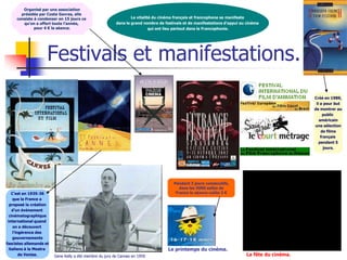 Organisé par une association
       présidée par Costa Gavras, elle
     consiste à condenser en 15 jours ce                          La vitalité du cinéma français et francophone se manifeste
        qu’on a offert toute l’année,                     dans le grand nombre de festivals et de manifestations d’appui au cinéma
              pour 4 € la séance.                                           qui ont lieu partout dans la Francophonie.




                     Festivals et manifestations.
                                                                                                                                                Créé en 1989,
                                                                                                                                                 il a pour but
                                                                                                                                                de montrer au
                                                                                                                                                     public
                                                                                                                                                   américain
                                                                                                                                                une sélection
                                                                                                                                                    de films
                                                                                                                                                    français
                                                                                                                                                   pendant 5
                                                                                                                                                      jours.




                                                                                       Pendant 3 jours consécutifs,
                                                                                          dans les 5000 salles de
    C’est en 1935-36                                                                    France la séance coûte 3 €
     que la France a
  proposé la création
    d’un événement
  cinématographique
 international quand
     on a découvert
     l’ingérence des
     gouvernements
fascistes allemands et
  italiens à la Mostra                                                              Le printemps du cinéma.
         de Venise.      Gene Kelly a été membre du jury de Cannes en 1959.                                                La fête du cinéma.
 