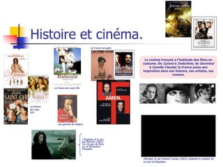 Histoire et cinéma.
                                              La France occupée.



                                                                    Le cinéma français a l’habitude des films en
                                                                   costume. De Cyrano à Indochine, de Germinal
                                                                       à Camille Claudel, la France puise son
                                                                   inspiration dans son histoire, ses artistes, ses
                                                                                      romans.



            La France de Louis XVI.




La France
de Louis
XIV.



               Les guerres de religion.




                                      L’Anglaise et le duc,
                                      par Rohmer (2001)
                                      l’un de peu de films
                                      sur la Révolution
                                      française.


                                                                   Monsieur N, par Antoine Caunes (2003), présente le mystère de
                                                                   la mort de Napoléon.
 