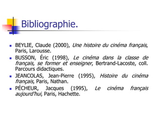 Bibliographie.

   BEYLIE, Claude (2000), Une histoire du cinéma français,
    Paris, Larousse.
   BUSSON, Éric (1998), Le cinéma dans la classe de
    français, se former et enseigner, Bertrand-Lacoste, coll.
    Parcours didactiques.
   JEANCOLAS, Jean-Pierre (1995), Histoire du cinéma
    français, Paris, Nathan.
   PÉCHEUR, Jacques (1995), Le cinéma français
    aujourd’hui, Paris, Hachette.
 