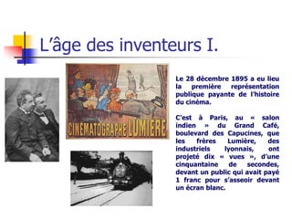L’âge des inventeurs I.
                 Le 28 décembre 1895 a eu lieu
                 la   première  représentation
                 publique payante de l’histoire
                 du cinéma.

                 C’est à Paris, au « salon
                 indien » du Grand Café,
                 boulevard des Capucines, que
                 les   frères    Lumière,    des
                 industriels    lyonnais,    ont
                 projeté dix « vues », d’une
                 cinquantaine     de   secondes,
                 devant un public qui avait payé
                 1 franc pour s’asseoir devant
                 un écran blanc.
 