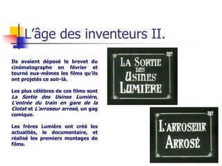 L’âge des inventeurs II.
Ils avaient déposé le brevet du
cinématographe en février et
tourné eux-mêmes les films qu’ils
ont projetés ce soir-là.

Les plus célèbres de ces films sont
La Sortie des Usines Lumière,
L’entrée du train en gare de la
Ciotat et L’arroseur arrosé, un gag
comique.

Les frères Lumière ont créé les
actualités, le documentaire, et
réalisé les premiers montages de
films.
 