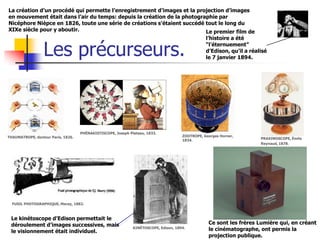 La création d’un procédé qui permette l’enregistrement d’images et la projection d’images
en mouvement était dans l’air du temps: depuis la création de la photographie par
Nicéphore Nièpce en 1826, toute une série de créations s’étaient succédé tout le long du
XIXe siècle pour y aboutir.                                              Le premier film de
                                                                                                 l’histoire a été


                 Les précurseurs.                                                                “l’éternuement”
                                                                                                 d’Edison, qu’il a réalisé
                                                                                                 le 7 janvier 1894.




                                    PHÉNAKISTISCOPE, Joseph Plateau, 1833.
THAUMATROPE, docteur Paris, 1826.                                                     ZOOTROPE, Georges Horner,
                                                                                      1834.                            PRAXINOSCOPE, Émile
                                                                                                                       Reynaud, 1878.




  FUSIL PHOTOGRAPHIQUE, Marey, 1882.



 Le kinétoscope d’Edison permettait le
 déroulement d’images successives, mais                                                           Ce sont les frères Lumière qui, en créant
                                                              KINÉTOSCOPE, Edison, 1894.          le cinématographe, ont permis la
 le visionnement était individuel.
                                                                                                  projection publique.
 