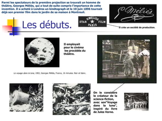 Parmi les spectateurs de la première projection se trouvait un homme de
théâtre, Georges Méliès, qui a tout de suite compris l’importance de cette
invention. Il a acheté à Londres un kinétograph et le 10 juin 1896 tournait
déjà son premier film dans le jardin de sa maison à Montreuil.




                 Les débuts.                                                                                   Il crée un société de production.




                                                               Il employait
                                                               pour le cinéma
                                                                les procédés du
                                                               théâtre.




        Le voyage dans la lune, 1902, Georges Méliès, France, 16 minutes. Noir et blanc.




                                                                                           On le considère
                                                                                           le créateur de la
                                                                                           science-fiction,
                                                                                           avec son“Voyage
                                                                                           dans la lune”,
                                                                                           inspiré du livre
                                                                                           de Jules Verne.
 