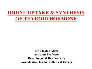IODINE UPTAKE & SYNTHESIS
OF THYROID HORMONE
Dr. Mehtab Alam
Assistant Professor
Department of Biochemistry
Azad Jammu Kashmir Medical College
 
