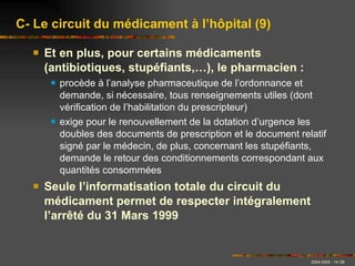 Et en plus, pour certains médicaments (antibiotiques, stupéfiants,…), le pharmacien : procède à l’analyse pharmaceutique de l’ordonnance et demande, si nécessaire, tous renseignements utiles (dont vérification de l’habilitation du prescripteur) exige pour le renouvellement de la dotation d’urgence les doubles des documents de prescription et le document relatif signé par le médecin, de plus, concernant les stupéfiants, demande le retour des conditionnements correspondant aux quantités consommées Seule l’informatisation totale du circuit du médicament permet de respecter intégralement l’arrêté du 31 Mars 1999 C- Le circuit du médicament à l’hôpital (9) 
