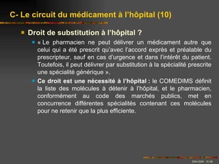 Droit de substitution à l’hôpital ? « Le pharmacien ne peut délivrer un médicament autre que celui qui a été prescrit qu’avec l’accord exprès et préalable du prescripteur, sauf en cas d’urgence et dans l’intérêt du patient. Toutefois, il peut délivrer par substitution à la spécialité prescrite une spécialité générique ». Ce droit est une nécessité à l’hôpital :  le COMEDIMS définit la liste des molécules à détenir à l’hôpital, et le pharmacien, conformément au code des marchés publics, met en concurrence différentes spécialités contenant ces molécules pour ne retenir que la plus efficiente. C- Le circuit du médicament à l’hôpital (10) 