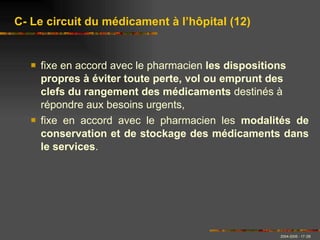 fixe en accord avec le pharmacien  les dispositions propres à éviter toute perte, vol ou emprunt des clefs du rangement des médicaments  destinés à répondre aux besoins urgents, fixe en accord avec le pharmacien les  modalités de conservation et de stockage des médicaments dans le services .   C- Le circuit du médicament à l’hôpital (12) 
