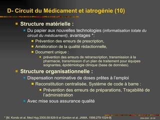 Structure matérielle : Du papier aux nouvelles technologies  ( informatisation totale du circuit du médicament) ,  avantages *:  Prévention des erreurs de prescription, Amélioration de la qualité rédactionnelle, Document unique : prévention des erreurs de retranscription, transmission à la pharmacie, transmission d’un plan de traitement pour équipes soignantes, épidémiologie clinique (base de données). Structure organisationnelle : Dispensation nominative de doses prêtes à l’emploi Reconstitution centralisée, Système de code à barre : Prévention des erreurs de préparations, Traçabilité de l’administration Avec mise sous assurance qualité D- Circuit du Médicament et iatrogénie (10) * [M. Kondo et al. Med Hyg 2000;58:826-9 et Gordon et al. JAMA. 1998;279:1024-9] 