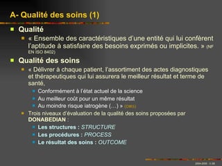 Qualité « Ensemble des caractéristiques d’une entité qui lui confèrent l’aptitude à satisfaire des besoins exprimés ou implicites. »  (NF EN ISO 8402) Qualité des soins « Délivrer à chaque patient, l’assortiment des actes diagnostiques et thérapeutiques qui lui assurera le meilleur résultat et terme de santé, Conformément à l’état actuel de la science Au meilleur coût pour un même résultat Au moindre risque iatrogène (…) »  (OMS) Trois niveaux d’évaluation de la qualité des soins proposées par  DONABEDIAN  :  Les structures :   STRUCTURE Les procédures :   PROCESS Le résultat des soins :   OUTCOME A- Qualité des soins (1) 