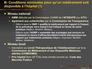 Niveau national AMM  délivrée par la Commission d’AMM de l’ AFSSAPS  (ou  ATU ) Agrément aux collectivités  par la  Commission de Transparence Délivre aussi le  SMR = qualifie le médicament par rapport à l’impact de la pathologie dans lequel il est indiqué en terme de santé publique  (Majeur, Modéré, Mineur),  Délivre aussi l’ ASMR = ensemble des avantages que procure un traitement en terme d’efficacité/utilité/d’intérêt thérapeutique par rapport aux traitements existants  ( Majeur, Important, Modéré, Mineur, Absence ). Niveau local Inscription au  Livret Thérapeutique de l’établissement  par le la  Commission du Médicament et des Dispositifs Médicaux stériles (COMEDIMS) Prix hôpital  libre (Sf T2A) mais achats soumis au  Code des Marchés Publics B- Conditions minimales pour qu’un médicament soit disponible à l’hôpital (1) 