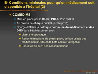 COMEDIMS Mise en place par le  Décret PUI  du 26/12/2000 Au niveau de  chaque  hôpital (public/privé) Chargé d’établir la  politique commune du médicament et des DMS  dans l’établissement avec :  Livret thérapeutique Recommandations de prescription, de bon usage des médicaments/DMS et de lutte contre l’iatrogénie Enquêtes de suivi des consommations B- Conditions minimales pour qu’un médicament soit disponible à l’hôpital (2) 