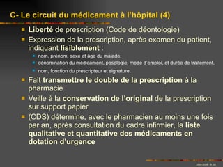 Liberté  de prescription (Code de déontologie) Expression de la prescription, après examen du patient, indiquant  lisiblement  : nom, prénom, sexe et âge du malade, dénomination du médicament, posologie, mode d’emploi, et durée de traitement, nom, fonction du prescripteur et signature.   Fait  transmettre le double de la prescription  à la pharmacie Veille à la  conservation de l’original  de la prescription sur support papier (CDS) détermine, avec le pharmacien au moins une fois par an, après consultation du cadre infirmier, la  liste qualitative et quantitative des médicaments en dotation d’urgence  C- Le circuit du médicament à l’hôpital (4) 