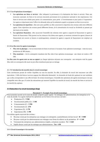Economie Générale et Statistique


2-1-3 Les d’opérations économiques :
    §       Les opérations sur biens et services : elles indiquent la provenance et la destination des biens et services. Dans une
            économie nationale, les biens et les services rencontrés proviennent de la production nationale et des importations. Ces
            biens et services sont utilisés pour partie à la consommation, pour partie à l’investissement et pour partie à l’exportation.
            Les agents se répartissent entre l’offre et la demande selon qu’ils souhaitent acquérir ou proposer un bien ou un service.
    §       Les opérations de répartition : elles sont ainsi qualifiés car elles concernent la répartition des revenus créés entre différents
            agents. Cette répartition des revenus prend différentes formes, de la rémunération du travail au dividende en passant par
            des loyers et les intérêts.
    §       Les opérations financières : elles recouvrent l’ensemble des relations entre agents à capacité de financement et agents à
            besoin de financement. Elles portent sur les créances et les dettes entre agents, et montrent comment les agents à besoin de
            financement ont couvert ce besoin et symétriquement, comment les agents à capacité de financement ont employé cet
            excédent.


2-1-4 Les flux entre les agents économiques
    §       Flux réel ou physique : c’est un mouvement de biens et services à l’occasion d’une opération économique : vente du sucre,
            production de 300 chaises,…
    §       Flux monétaire : c’est la contrepartie monétaire des flux réels d’une opération économique : une chaise est vendu à 150
            DH.
Les flux entre les agents sont au sens au opposé car chaque opération nécessite une contrepartie : une entreprise vend du papier
(flux réel), en contrepartie elle reçoit un prix (flux monétaire) payé par un ménage.




2-1- 5 L’introduction des marchés dans le circuit économique
Cette introduction permet de vérifier l’équilibre sur tous les marchés. En effet, la demande du travail doit rencontrer une offre
équivalente ; l’offre des biens et services suppose des débouchés (demande) ; les demandes de fonds (de capitaux) ne sont satisfaites
que si elles correspondent à une offre de fonds. En termes économiques, l’ensemble des opérations des agents économiques n’est pas
compatible entre elles que s’il existe des mécanismes qui assurent l’équilibre du marché du travail, du marché des biens et services et
du marché des capitaux.


2-2 Elaboration d’un circuit économique élargi

                                       Document 5 : Exemple d’un circuit économique
Une économie ouverte sur le reste du monde comporte quatre agents : les ménages, les administrations, les entreprises et le
reste du monde. Ces agents réalisent les opérations sur les biens et les services suivants :
       · Production (Y) : 5 300
        ·    Investissement public (G) : 1 100
        ·    Consommation (C) : 3 550
        ·    Investissements (I) : 670
        ·    Exportation (X) : 1 370
        ·    Importations (M) : 1 390
Ces mêmes agents reçoivent des revenus :
     ·      Revenus versés par les entreprises aux ménages en contrepartie, essentiellement, de leur travail : R = 3 000
     ·      Revenus versés par les administrations aux ménages sous forme de salaires ou de prestations : F = 1 140
     ·      Versement des entreprises aux administrations (impôts, cotisations sociales) : Te = 1 660
     ·      Impôts directs versés par les ménages aux administrations : Tm = 430

2-2-1 Circuit économique et les marchés


2ème Bac Sciences Economiques 2011/2012                                3              larbitamnine@yahoo.fr/www.ecogestion.ma
 