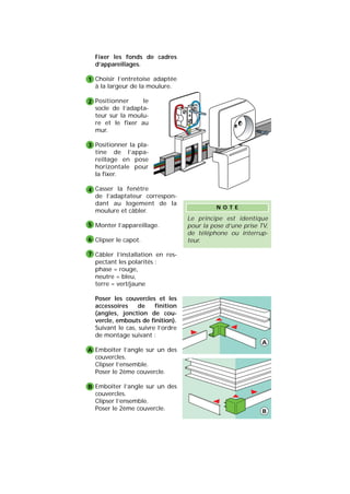 Fixer les fonds de cadres
d’appareillages.
Choisir l’entretoise adaptée
à la largeur de la moulure.
Positionner le
socle de l’adapta-
teur sur la moulu-
re et le fixer au
mur.
Positionner la pla-
tine de l’appa-
reillage en pose
horizontale pour
la fixer.
Casser la fenêtre
de l’adaptateur correspon-
dant au logement de la
moulure et câbler.
Monter l’appareillage.
Clipser le capot.
Câbler l’installation en res-
pectant les polarités :
phase = rouge,
neutre = bleu,
terre = vert/jaune
Poser les couvercles et les
accessoires de finition
(angles, jonction de cou-
vercle, embouts de finition).
Suivant le cas, suivre l’ordre
de montage suivant :
Emboîter l’angle sur un des
couvercles.
Clipser l’ensemble.
Poser le 2ème couvercle.
Emboîter l’angle sur un des
couvercles.
Clipser l’ensemble.
Poser le 2ème couvercle.
1
2
3
4
5
6
7
A
B
Le principe est identique
pour la pose d’une prise TV,
de téléphone ou interrup-
teur.
N O T E
A
B
 