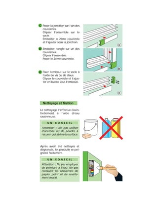 Poser la jonction sur l’un des
couvercles.
Clipser l’ensemble sur le
socle.
Emboîter le 2ème couvercle
et l’ajuster sous la jonction.
Emboîter l’angle sur un des
couvercles.
Clipser l’ensemble.
Poser le 2ème couvercle.
Fixer l’embout sur le socle à
l’aide de vis ou de clous.
Clipser le couvercle et l’ajus-
ter en butée sous l’embout.
C
D
E
C
D
E
Nettoyage et finition
Le nettoyage s’effectue essen-
tiellement à l’aide d’eau
savonneuse.
Après avoir été nettoyés et
dégraissés, les produits se pei-
gnent facilement.
Attention : Ne pas employer
de peinture à l’eau. Ne pas
recouvrir les couvercles de
papier peint ni de revête-
ment mural.
U N C O N S E I L
Attention : Ne pas utiliser
d’acétone ou de poudre à
récurer qui abîme la surface.
U N C O N S E I L
 