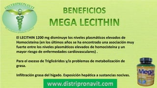El LECITHIN 1200 mg disminuye los niveles plasmáticos elevados de
Homocisteína (en los últimos años se ha encontrado una asociación muy
fuerte entre los niveles plasmáticos elevados de homocisteína y un
mayor riesgo de enfermedades cardiovasculares) .
Para el exceso de Triglicéridos y/o problemas de metabolización de
grasa.
Infiltración grasa del hígado. Exposición hepática a sustancias nocivas.
 