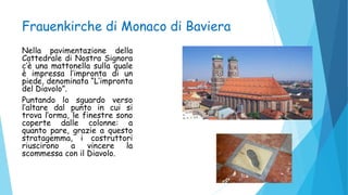 Frauenkirche di Monaco di Baviera
Nella pavimentazione della
Cattedrale di Nostra Signora
c’è una mattonella sulla quale
è impressa l’impronta di un
piede, denominata “L’impronta
del Diavolo”.
Puntando lo sguardo verso
l’altare dal punto in cui si
trova l’orma, le finestre sono
coperte dalle colonne: a
quanto pare, grazie a questo
stratagemma, i costruttori
riuscirono a vincere la
scommessa con il Diavolo.
 