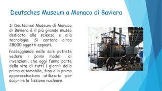 Deutsches Museum a Monaco di Baviera
Il Deutsches Museum di Monaco
di Baviera è il più grande museo
dedicato alla scienza e alla
tecnologia. Si contano circa
28000 oggetti esposti.
Passeggiando nelle sale potrete
vedere i primi modelli di
invenzioni, che oggi fanno parte
della vita di tutti i giorni: dalla
prima automobile, fino alla prima
apparecchiatura utilizzata per
scoprire la fissione nucleare.
 
