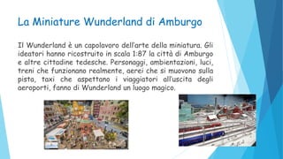 La Miniature Wunderland di Amburgo
Il Wunderland è un capolavoro dell’arte della miniatura. Gli
ideatori hanno ricostruito in scala 1:87 la città di Amburgo
e altre cittadine tedesche. Personaggi, ambientazioni, luci,
treni che funzionano realmente, aerei che si muovono sulla
pista, taxi che aspettano i viaggiatori all’uscita degli
aeroporti, fanno di Wunderland un luogo magico.
 