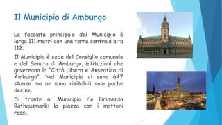 Il Municipio di Amburgo
La facciata principale del Municipio è
larga 111 metri con una torre centrale alta
112.
Il Municipio è sede del Consiglio comunale
e del Senato di Amburgo, istituzioni che
governano la “Città Libera e Anseatica di
Amburgo”. Nel Municipio ci sono 647
stanze ma ne sono visitabili solo poche
decine.
Di fronte al Municipio c’è l’immensa
Rathausmark: la piazza con i mattoni
rossi.
 