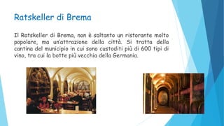 Ratskeller di Brema
Il Ratskeller di Brema, non è soltanto un ristorante molto
popolare, ma un’attrazione della città. Si tratta della
cantina del municipio in cui sono custoditi più di 600 tipi di
vino, tra cui la botte più vecchia della Germania.
 