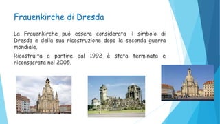Frauenkirche di Dresda
La Frauenkirche può essere considerata il simbolo di
Dresda e della sua ricostruzione dopo la seconda guerra
mondiale.
Ricostruita a partire dal 1992 è stata terminata e
riconsacrata nel 2005.
 