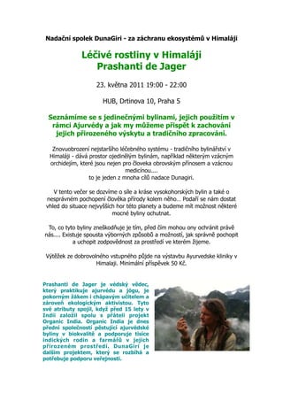 Nadační spolek DunaGiri - za záchranu ekosystémů v Himaláji

              Léčivé rostliny v Himaláji
                 Prashanti de Jager
                    23. května 2011 19:00 - 22:00

                      HUB, Drtinova 10, Praha 5

  Seznámíme se s jedinečnými bylinami, jejich použitím v
   rámci Ajurvédy a jak my můžeme přispět k zachování
    jejich přirozeného výskytu a tradičního zpracování.

   Znovuobrození nejstaršího léčebného systému - tradičního bylinářství v
  Himaláji - dává prostor ojedinělým bylinám, například některým vzácným
  orchidejím, které jsou nejen pro človeka obrovským přínosem a vzácnou
                                 medicínou....
                  to je jeden z mnoha cílů nadace Dunagiri.

    V tento večer se dozvíme o síle a kráse vysokohorských bylin a také o
 nesprávném pochopení člověka přírody kolem něho… Podaří se nám dostat
 vhled do situace nejvyšších hor této planety a budeme mít možnost některé
                           mocné byliny ochutnat.

 To, co tyto byliny zneškodňuje je tím, před čím mohou ony ochránit právě
nás.... Existuje spousta výborných způsobů a možností, jak správně pochopit
            a uchopit zodpovědnost za prostředí ve kterém žijeme.

 Výtěžek ze dobrovolného vstupného půjde na výstavbu Ayurvedske kliniky v
                    Himalaji. Minimální příspěvek 50 Kč.


Prashanti de Jager je védský vědec,
který praktikuje ajurvédu a jógu, je
pokorným žákem i chápavým učitelem a
zároveň ekologickým aktivistou. Tyto
své atributy spojil, když před 15 lety v
Indii založil spolu s přáteli projekt
Organic India. Organic India je dnes
přední společností pěstující ajurvédské
byliny v biokvalitě a podporuje tisíce
indických rodin a farmářů v jejich
přirozeném prostředí. DunaGiri je
dalším projektem, který se rozbíhá a
potřebuje podporu veřejnosti.
 