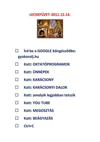 LECKEFÜZET-2011.12.14.
 Írd be a GOOGLE böngésződbe:
gyakorolj.hu
 Katt: OKTATÓPROGRAMOK
 Katt: ÜNNEPEK
 Katt: KARÁCSONY
 Katt: KARÁCSONYI DALOK
 Katt: amelyik legjobban tetszik
 Katt: YOU TUBE
 Katt: MEGOSZTÁS
 Katt: BEÁGYAZÁS
 Ctrl+C
 