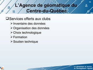 L’Agence de géomatique du  Centre-du-Québec Services offerts aux clubs  Inventaire des données Organisation des données Choix technologique  Formation Soutien technique 