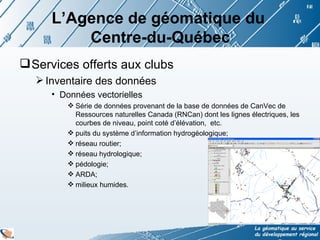 L’Agence de géomatique du  Centre-du-Québec Services offerts aux clubs  Inventaire des données  Données vectorielles Série de données provenant de la base de données de CanVec de Ressources naturelles Canada (RNCan) dont les lignes électriques, les courbes de niveau, point coté d’élévation,  etc. puits du système d’information hydrogéologique; réseau routier; réseau hydrologique; pédologie; ARDA; milieux humides. 