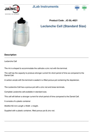 JLab Instruments
Product Code . JC-SL-4621
Leclanche Cell (Standard Size)
Description
Leclanche Cell
The rim is shaped to accommodate the cathode a zinc rod with the terminal.
The cell has the capacity to produce stronger current for short period of time as compared to the
Daniel Cell.
A carbon anode with the terminal is sealed in a filled porous pot containing the depolarizer.
The Leclanche Cell has a porous pot with a zinc rod and brass terminals.
Complete Leclanche cell available in standard size.
This cell will deliver a stronger current for short period of time compared to the Daniel Cell.
It consists of a plastic container
95x95x150 mm Length x Width x height.
Supplied with a plastic container, filled porous pot & zinc rod.
 
