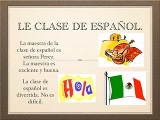 LE CLASE DE ESPAÑOL.
 La maestra de la
clase de español es
   señora Perez.
   La maestra es
 exclente y buena.

   La clase de
   español es
divertida. No es
     difícil.
 