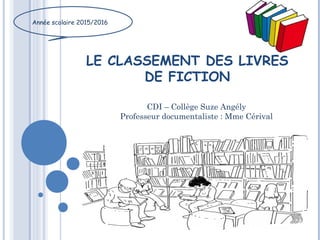 LE CLASSEMENT DES LIVRES
DE FICTION
Année scolaire 2015/2016
CDI – Collège Suze Angély
Professeur documentaliste : Mme Cérival
 