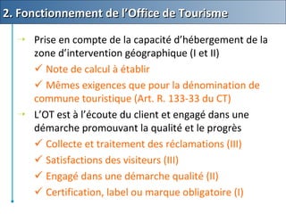  Prise en compte de la capacité d’hébergement de la
zone d’intervention géographique (I et II)
 Note de calcul à établir
 Mêmes exigences que pour la dénomination de
commune touristique (Art. R. 133-33 du CT)
 L’OT est à l’écoute du client et engagé dans une
démarche promouvant la qualité et le progrès
 Collecte et traitement des réclamations (III)
 Satisfactions des visiteurs (III)
 Engagé dans une démarche qualité (II)
 Certification, label ou marque obligatoire (I)
2. Fonctionnement de l’Office de Tourisme2. Fonctionnement de l’Office de Tourisme
 