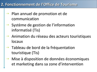  Plan annuel de promotion et de
communication
 Système de gestion de l’information
informatisé (Tis)
 Animation du réseau des acteurs touristiques
locaux
 Tableau de bord de la fréquentation
touristique (Tis)
 Mise à disposition de données économiques
et marketing dans sa zone d’intervention
2. Fonctionnement de l’Office de Tourisme2. Fonctionnement de l’Office de Tourisme
 