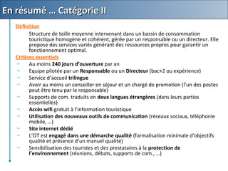 Définition
Structure de taille moyenne intervenant dans un bassin de consommation
touristique homogène et cohérent, gérée par un responsable ou un directeur. Elle
propose des services variés générant des ressources propres pour garantir un
fonctionnement optimal.
Critères essentiels
 Au moins 240 jours d’ouverture par an
 Equipe pilotée par un Responsable ou un Directeur (bac+2 ou expérience)
 Service d’accueil trilingue
 Avoir au moins un conseiller en séjour et un chargé de promotion (l’un des postes
peut être tenu par le responsable)
 Supports de com. traduits en deux langues étrangères (dans leurs parties
essentielles)
 Accès wifi gratuit à l’information touristique
 Utilisation des nouveaux outils de communication (réseaux sociaux, téléphonie
mobile, …)
 Site internet dédié
 L’OT est engagé dans une démarche qualité (formalisation minimale d’objectifs
qualité et présence d’un manuel qualité)
 Sensibilisation des touristes et des prestataires à la protection de
l’environnement (réunions, débats, supports de com., …)
En résumé … Catégorie IIEn résumé … Catégorie II
 