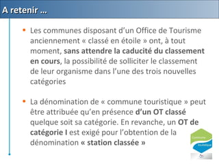 • Les communes disposant d’un Office de Tourisme
anciennement « classé en étoile » ont, à tout
moment, sans attendre la caducité du classement
en cours, la possibilité de solliciter le classement
de leur organisme dans l’une des trois nouvelles
catégories
• La dénomination de « commune touristique » peut
être attribuée qu’en présence d’un OT classé
quelque soit sa catégorie. En revanche, un OT de
catégorie I est exigé pour l’obtention de la
dénomination « station classée »
A retenir …A retenir …
 