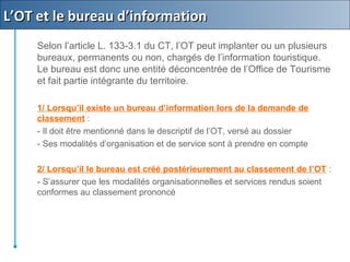 Selon l’article L. 133-3.1 du CT, l’OT peut implanter ou un plusieurs
bureaux, permanents ou non, chargés de l’information touristique.
Le bureau est donc une entité déconcentrée de l’Office de Tourisme
et fait partie intégrante du territoire.
1/ Lorsqu’il existe un bureau d’information lors de la demande de
classement :
- Il doit être mentionné dans le descriptif de l’OT, versé au dossier
- Ses modalités d’organisation et de service sont à prendre en compte
2/ Lorsqu’il le bureau est créé postérieurement au classement de l’OT :
- S’assurer que les modalités organisationnelles et services rendus soient
conformes au classement prononcé
L’OT et le bureau d’informationL’OT et le bureau d’information
 